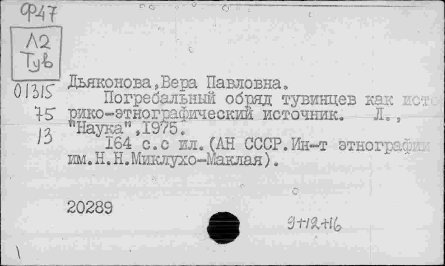 ﻿
■ö 6
Л2
Tjt
лi-iiç Дьяконова,Вера Павловна»
uiûb Погребальный обряд тувинцев как ист 45" рико-этнографический источник. Л., И "Наука”,1975.
164 с.с ил. (АН СССР.Ин-т етнографи, им. H. Н. Миклухо-Маклая ).
20289
